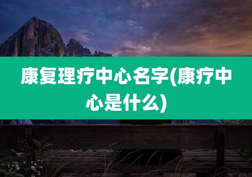 康复理疗中心名字(康疗中心是什么)