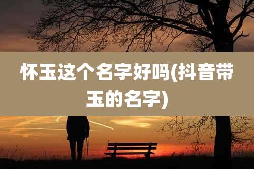 怀玉这个名字好吗(抖音带玉的名字)
