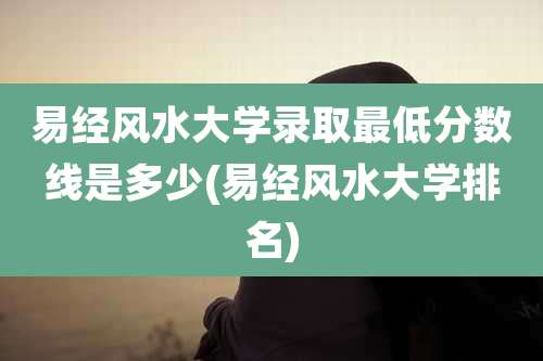 易经风水大学录取最低分数线是多少(易经风水大学排名)