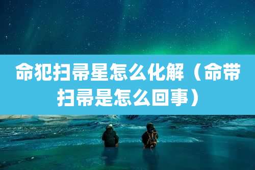 命犯扫帚星怎么化解（命带扫帚是怎么回事）