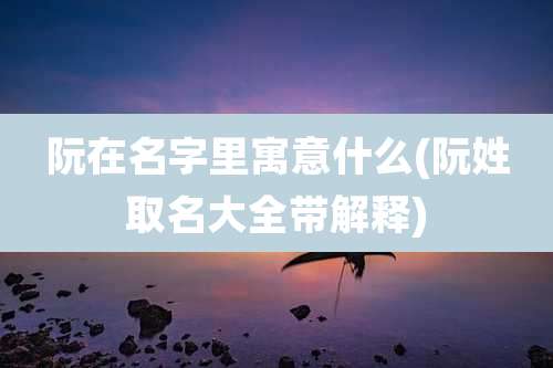 阮在名字里寓意什么(阮姓取名大全带解释)
