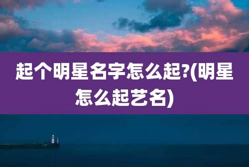 起个明星名字怎么起?(明星怎么起艺名)