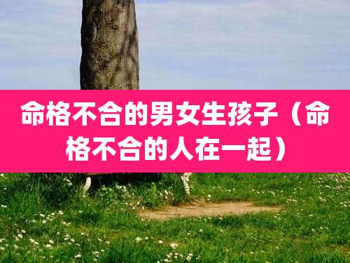 命格不合的男女生孩子（命格不合的人在一起）