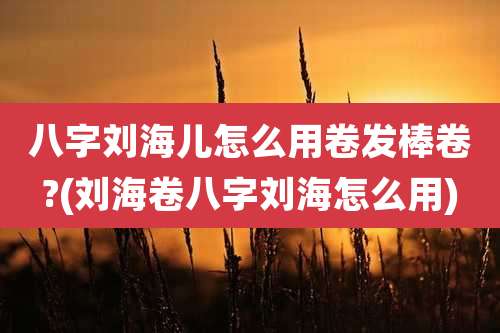 八字刘海儿怎么用卷发棒卷?(刘海卷八字刘海怎么用)