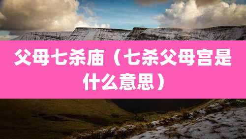 父母七杀庙(七杀父母宫是什么意思)
