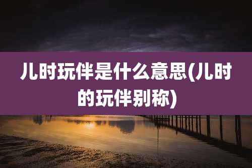 儿时玩伴是什么意思(儿时的玩伴别称)