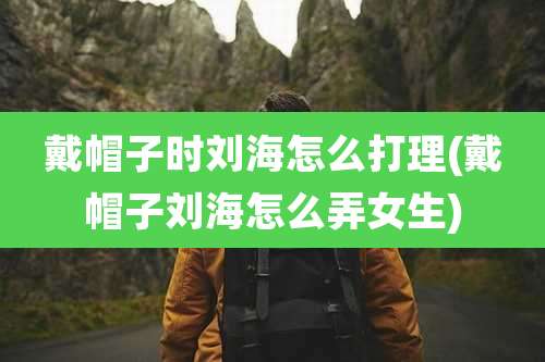 戴帽子时刘海怎么打理(戴帽子刘海怎么弄女生)