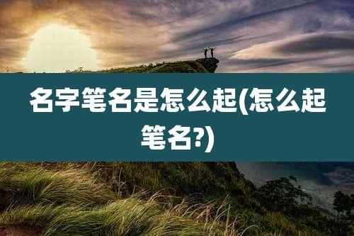 名字笔名是怎么起(怎么起笔名?)