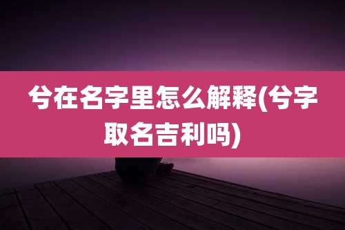 兮在名字里怎么解释(兮字取名吉利吗)