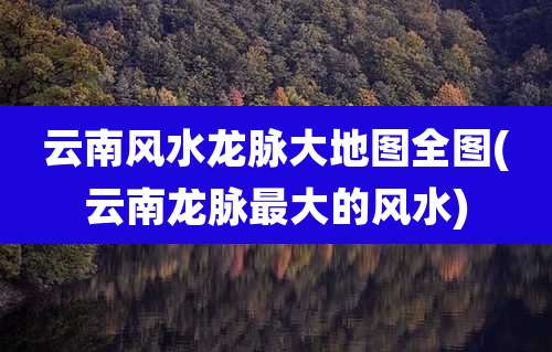 云南风水龙脉大地图全图(云南龙脉最大的风水)