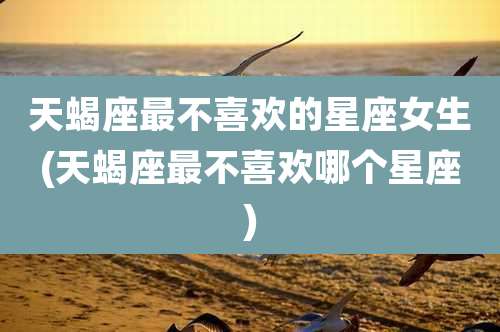 天蝎座最不喜欢的星座女生(天蝎座最不喜欢哪个星座)