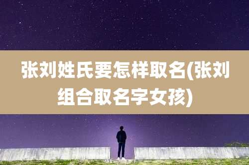 张刘姓氏要怎样取名(张刘组合取名字女孩)