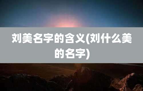 刘美名字的含义(刘什么美的名字)