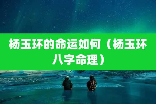 杨玉环的命运如何（杨玉环八字命理）