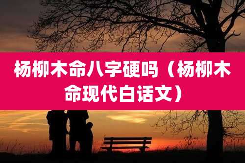 杨柳木命八字硬吗(杨柳木命现代白话文)