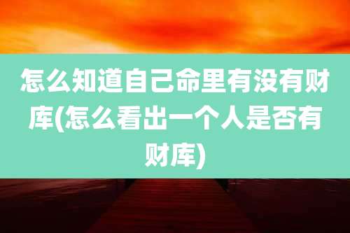 怎么知道自己命里有没有财库(怎么看出一个人是否有财库)