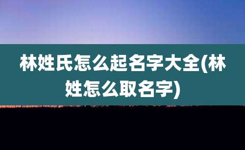 林姓氏怎么起名字大全(林姓怎么取名字)