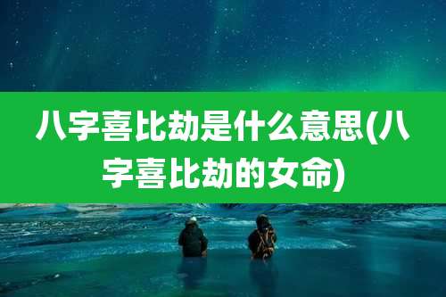 八字喜比劫是什么意思(八字喜比劫的女命)