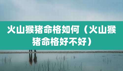 火山猴猪命格如何（火山猴猪命格好不好）