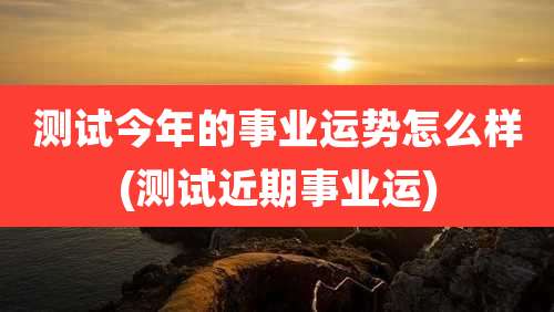 测试今年的事业运势怎么样(测试近期事业运)