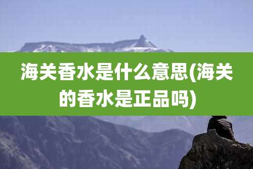 海关香水是什么意思(海关的香水是正品吗)