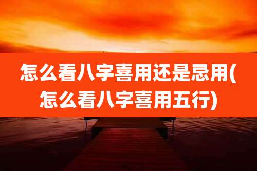怎么看八字喜用还是忌用(怎么看八字喜用五行)