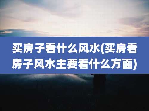 买房子看什么风水(买房看房子风水主要看什么方面)