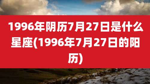 1996年阴历7月27日是什么星座(1996年7月27日的阳历)