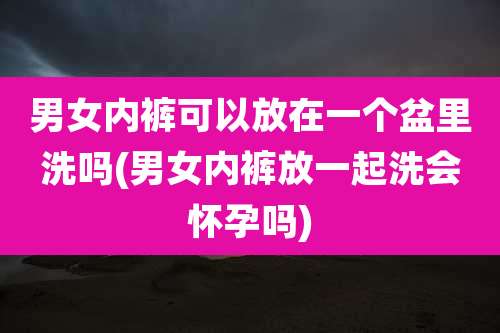 男女内裤可以放在一个盆里洗吗(男女内裤放一起洗会怀孕吗)