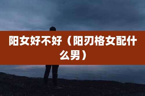 阳女好不好(阳刃格女配什么男)