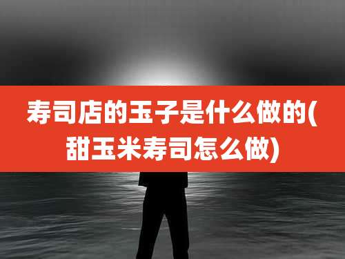 寿司店的玉子是什么做的(甜玉米寿司怎么做)