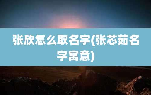 张欣怎么取名字(张芯茹名字寓意)