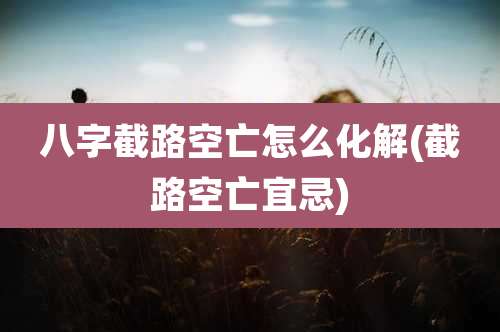 八字截路空亡怎么化解(截路空亡宜忌)