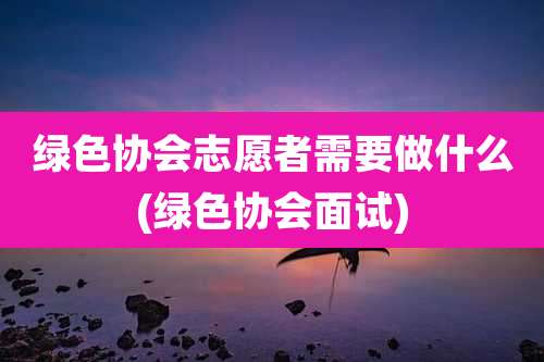 绿色协会志愿者需要做什么(绿色协会面试)