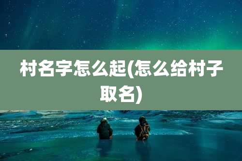 村名字怎么起(怎么给村子取名)