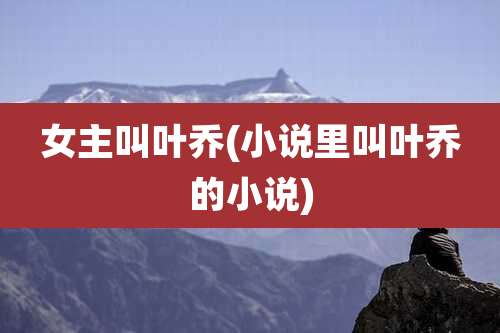 女主叫叶乔(小说里叫叶乔的小说)