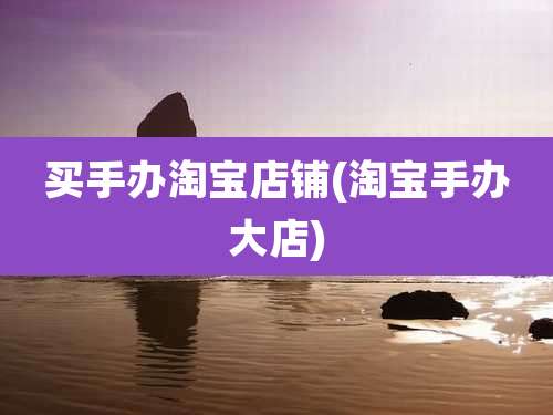 买手办淘宝店铺(淘宝手办大店)