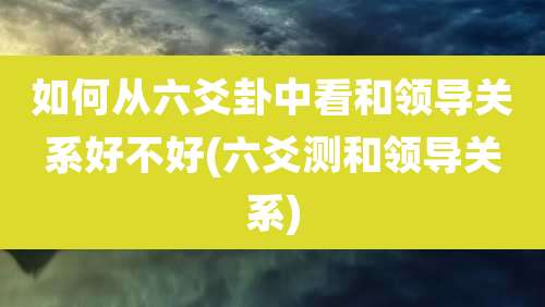 如何从六爻卦中看和领导关系好不好(六爻测和领导关系)