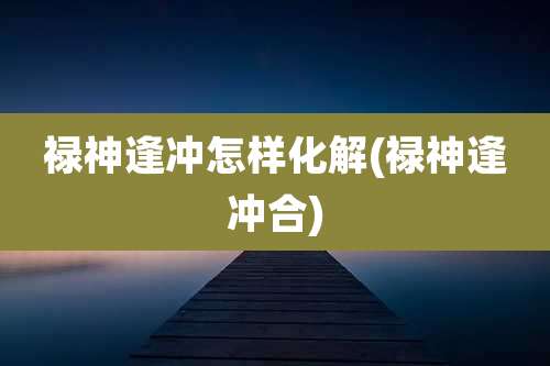 禄神逢冲怎样化解(禄神逢冲合)