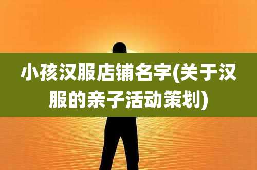 小孩汉服店铺名字(关于汉服的亲子活动策划)