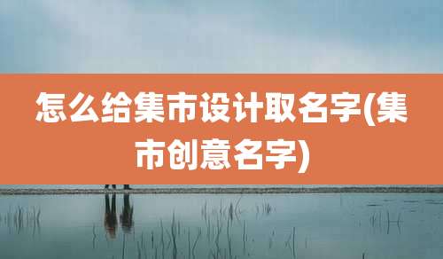 怎么给集市设计取名字(集市创意名字)