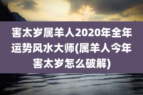 害太岁属羊人2020年全年运势风水大师(属羊人今年害太岁怎么破解)