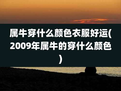 属牛穿什么颜色衣服好运(2009年属牛的穿什么颜色)