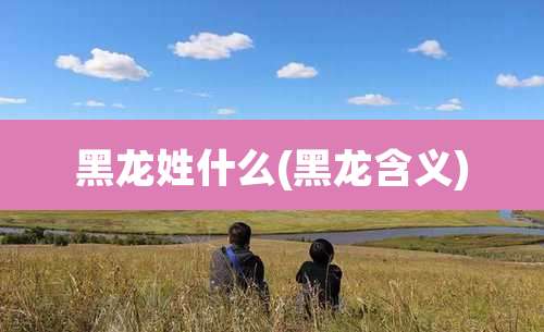 黑龙姓什么(黑龙含义)