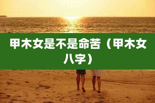 甲木女是不是命苦(甲木女八字)