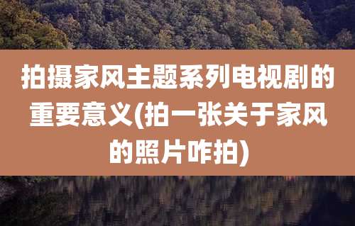 拍摄家风主题系列电视剧的重要意义(拍一张关于家风的照片咋拍)