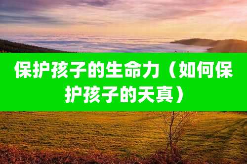 保护孩子的生命力（如何保护孩子的天真）