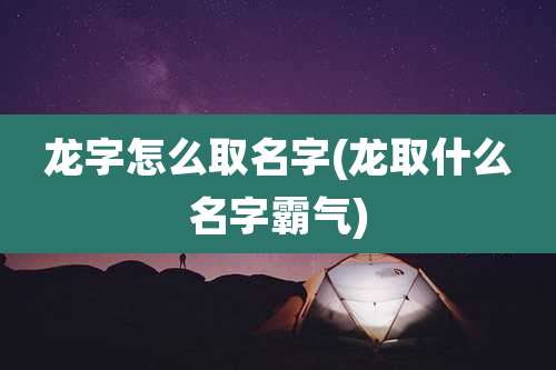 龙字怎么取名字(龙取什么名字霸气)