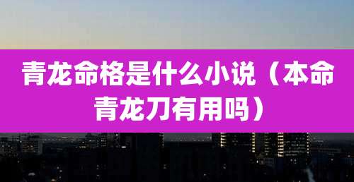 青龙命格是什么小说(本命青龙刀有用吗)