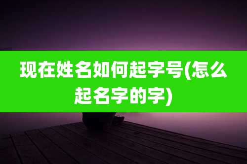 现在姓名如何起字号(怎么起名字的字)